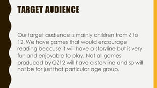 TARGET AUDIENCE
Our target audience is mainly children from 6 to
12. We have games that would encourage
reading because it will have a storyline but is very
fun and enjoyable to play. Not all games
produced by GZ12 will have a storyline and so will
not be for just that particular age group.
 