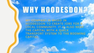 WHY HOODESDON?
MY COMPANY IS BASED IN
HODDESDON TO CREATE JOBS FOR A
LOCAL COMMUNITY. IT IS ALSO NEAR
THE CAPITAL WITH A QUICK
TRANSPORT SYSTEM TO THE BOOMING
CAPITAL.
 