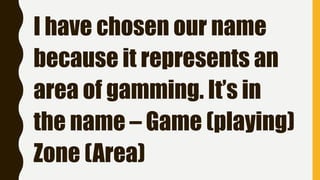 I have chosen our name
because it represents an
area of gamming. It’s in
the name – Game (playing)
Zone (Area)
 