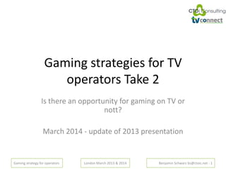 Gaming strategy for operators London March 2013 & 2014 Benjamin Schwarz bs@ctoic.net - 1
Gaming strategies for TV
operators Take 2
Is there an opportunity for gaming on TV or
nott?
March 2014 - update of 2013 presentation
 