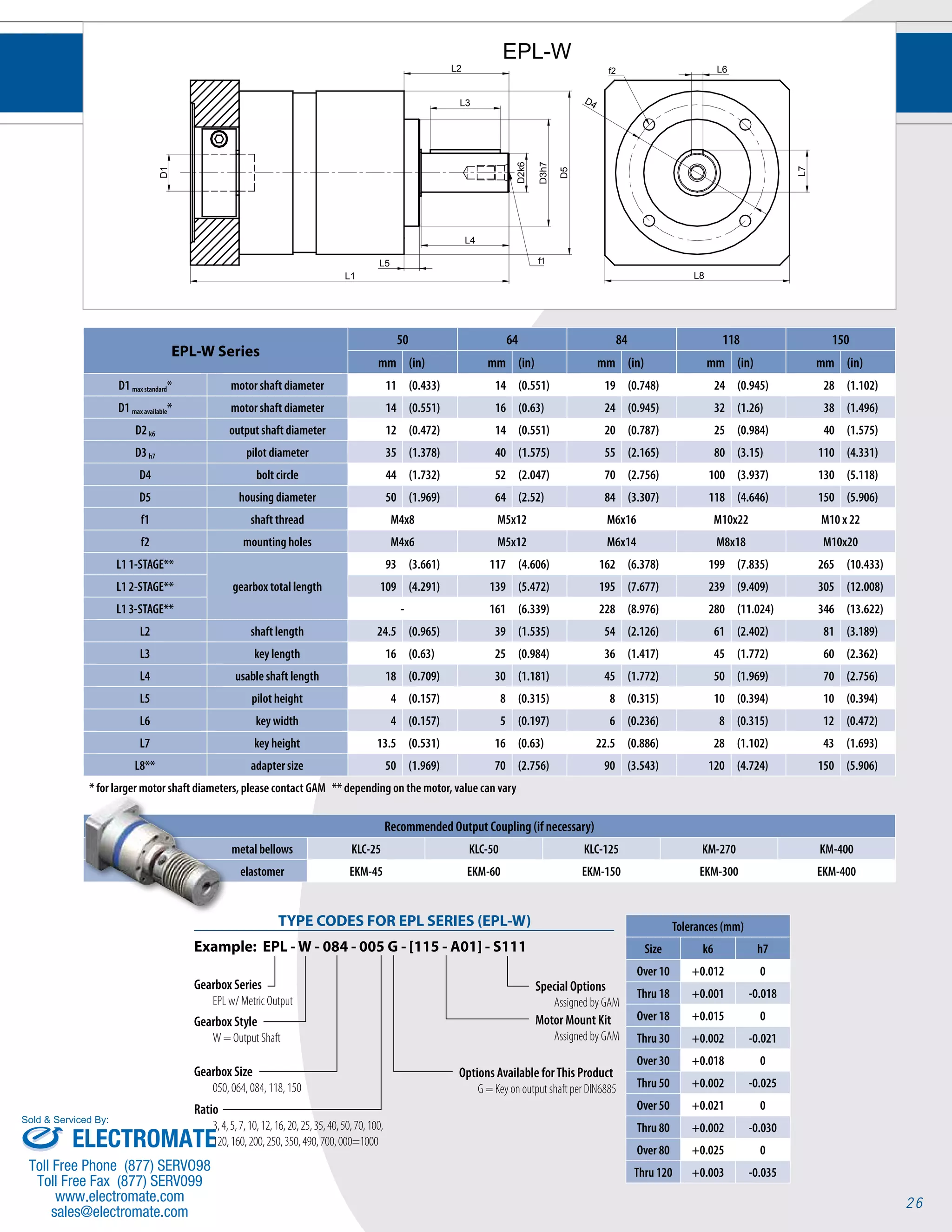 26 
L1 
D1 
L2 L6 
D4 
L7 
L8 
D3h7 
D5 
L5 
L3 
L4 
D2k6 
f1 
f2 
EPL-W 
EPL-W Series 
50 64 84 118 150 
mm (in) mm (in) mm (in) mm (in) mm (in) 
D1 max standard* motor shaft diameter 11 (0.433) 14 (0.551) 19 (0.748) 24 (0.945) 28 (1.102) 
D1 max available* motor shaft diameter 14 (0.551) 16 (0.63) 24 (0.945) 32 (1.26) 38 (1.496) 
D2 k6 output shaft diameter 12 (0.472) 14 (0.551) 20 (0.787) 25 (0.984) 40 (1.575) 
D3 h7 pilot diameter 35 (1.378) 40 (1.575) 55 (2.165) 80 (3.15) 110 (4.331) 
D4 bolt circle 44 (1.732) 52 (2.047) 70 (2.756) 100 (3.937) 130 (5.118) 
D5 housing diameter 50 (1.969) 64 (2.52) 84 (3.307) 118 (4.646) 150 (5.906) 
f1 shaft thread M4x8 M5x12 M6x16 M10x22 M10 x 22 
f2 mounting holes M4x6 M5x12 M6x14 M8x18 M10x20 
L1 1-STAGE** 
gearbox total length 
93 (3.661) 117 (4.606) 162 (6.378) 199 (7.835) 265 (10.433) 
L1 2-STAGE** 109 (4.291) 139 (5.472) 195 (7.677) 239 (9.409) 305 (12.008) 
L1 3-STAGE** - 161 (6.339) 228 (8.976) 280 (11.024) 346 (13.622) 
L2 shaft length 24.5 (0.965) 39 (1.535) 54 (2.126) 61 (2.402) 81 (3.189) 
L3 key length 16 (0.63) 25 (0.984) 36 (1.417) 45 (1.772) 60 (2.362) 
L4 usable shaft length 18 (0.709) 30 (1.181) 45 (1.772) 50 (1.969) 70 (2.756) 
L5 pilot height 4 (0.157) 8 (0.315) 8 (0.315) 10 (0.394) 10 (0.394) 
L6 key width 4 (0.157) 5 (0.197) 6 (0.236) 8 (0.315) 12 (0.472) 
L7 key height 13.5 (0.531) 16 (0.63) 22.5 (0.886) 28 (1.102) 43 (1.693) 
L8** adapter size 50 (1.969) 70 (2.756) 90 (3.543) 120 (4.724) 150 (5.906) 
* for larger motor shaft diameters, please contact GAM ** depending on the motor, value can vary 
Recommended Output Coupling (if necessary) 
metal bellows KLC-25 KLC-50 KLC-125 KM-270 KM-400 
elastomer EKM-45 EKM-60 EKM-150 EKM-300 EKM-400 
Tolerances (mm) 
Size k6 h7 
Over 10 +0.012 0 
Thru 18 +0.001 -0.018 
Over 18 +0.015 0 
Thru 30 +0.002 -0.021 
Over 30 +0.018 0 
Thru 50 +0.002 -0.025 
Over 50 +0.021 0 
Thru 80 +0.002 -0.030 
Over 80 +0.025 0 
Thru 120 +0.003 -0.035 
TYPE CODES FOR EPL SERIES (EPL-W) 
Example: EPL - W - 084 - 005 G - [115 - A01] - S111 
Gearbox Series 
EPL w/ Metric Output 
Special Options 
Assigned by GAM 
Motor Mount Kit 
Assigned by GAM 
Gearbox Style 
W = Output Shaft 
Gearbox Size 
050, 064, 084, 118, 150 
Ratio 
3, 4, 5, 7, 10, 12, 16, 20, 25, 35, 40, 50, 70, 100, 
120, 160, 200, 250, 350, 490, 700, 000=1000 
Options Available for This Product 
G = Key on output shaft per DIN6885 
Sold & Serviced By: 
ELECTROMATE 
Toll Free Phone (877) SERVO98 
Toll Free Fax (877) SERV099 
www.electromate.com 
sales@electromate.com 
 