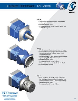 16 
Highest Performance: SPL Series 
SPL-W 
• Shaft output design for mounting to pulleys and 
rack and pinion systems 
• Ratios from 3:1 to 100:1 
• Frame sizes from 60 mm to 180 mm (larger sizes 
available by request) 
SPL-K 
• SPL-KB features a bellows coupling on the output 
• Innovative bellow coupling on the output provides 
for maximum stiffness and best results in high 
dynamic applications 
• Also available with a zero backlash elastomer-spider 
style coupling (SPL-KE) on the output 
• Ratios from 3:1 to 100:1 
• Frame sizes from 60 mm to 180 mm 
• Output lantern comes standard with the SPL-K 
• Custom lanterns available 
SPL-F 
• Same benefits as the SPL-K models without the 
bell housing on the output. Plug the gearbox into 
your machine and achieve a more compact design 
• Ratios from 3:1 to 100:1 
• Frame sizes from 60 mm to 180 mm 
Sold & Serviced By: 
ELECTROMATE 
Toll Free Phone (877) SERVO98 
Toll Free Fax (877) SERV099 
www.electromate.com 
sales@electromate.com 
 