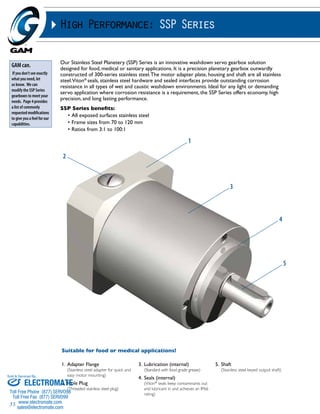 Sold & Serviced By: 
35 
High Performance: SSP Series 
Our Stainless Steel Planetery (SSP) Series is an innovative washdown servo gearbox solution 
designed for food, medical or sanitary applications. It is a precision planetary gearbox outwardly 
constructed of 300-series stainless steel. The motor adapter plate, housing and shaft are all stainless 
steel. Viton® seals, stainless steel hardware and sealed interfaces provide outstanding corrosion 
resistance in all types of wet and caustic washdown environments. Ideal for any light or demanding 
servo application where corrosion resistance is a requirement, the SSP Series offers economy, high 
precision, and long lasting performance. 
SSP Series benefits: 
• All exposed surfaces stainless steel 
• Frame sizes from 70 to 120 mm 
• Ratios from 3:1 to 100:1 
1. Adapter Flange 
(Stainless steel adapter for quick and 
easy motor mounting) 
2. Hole Plug 
(Threaded stainless steel plug) 
3. Lubrication (internal) 
(Standard with food grade grease) 
4. Seals (internal) 
(Viton® seals keep contaminants out 
and lubricant in and achieves an IP66 
rating) 
5. Shaft 
(Stainless steel keyed output shaft) 
GAM can. 
If you don’t see exactly 
what you need, let 
us know. We can 
modify the SSP Series 
gearboxes to meet your 
needs. Page 4 provides 
a list of commonly 
requested modifications 
to give you a feel for our 
capabilities. 
Suitable for food or medical applications! 
1 
2 
3 
4 
5 
ELECTROMATE 
Toll Free Phone (877) SERVO98 
Toll Free Fax (877) SERV099 
www.electromate.com 
sales@electromate.com 
 