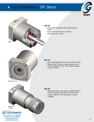 36 
High Performance: SSP Series 
SSP-W 
• Dual output bearings for high radial and axial 
loading 
• Frame sizes from 70 mm to 120 mm 
• Ratios from 3:1 to 100:1 
SSP-W 
• Input clamping element for fast and easy mounting 
• Optional input O-ring to keep contaminants out 
custom designed for your motor. (Special request 
at time of order) 
SSP-W 
• Optional stainless steel output coupling KG-VA for 
corrosion resistant connections to other shafts 
• Contact GAM for more information on these 
couplings 
SSP-W 
SSP-W Rear View 
SSP-W with 
Coupling 
Sold & Serviced By: 
ELECTROMATE 
Toll Free Phone (877) SERVO98 
Toll Free Fax (877) SERV099 
www.electromate.com 
sales@electromate.com 
 