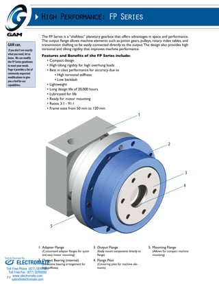 Sold & Serviced By: 
39 
High Performance: FP Series 
The FP Series is a “shaftless” planetary gearbox that offers advantages in space and performance. 
The output flange allows machine elements such as pinion gears, pulleys, rotary index tables, and 
transmission shafting to be easily connected directly to the output. The design also provides high 
torsional and tilting rigidity that improves machine performance. 
Features and Benefits of the FP Series include: 
• Compact design 
• High tilting rigidity for high overhung loads 
• Best in class performance for accuracy due to 
• High torsional stiffness 
• Low backlash 
• Lightweight 
• Long design life of 20,000 hours 
• Lubricated for life 
• Ready for motor mounting 
• Ratios 3:1 - 91:1 
• Frame sizes from 50 mm to 120 mm 
GAM can. 
If you don’t see exactly 
what you need, let us 
know. We can modify 
the FP Series gearboxes 
to meet your needs. 
Page 4 provides a list of 
commonly requested 
modifications to give 
you a feel for our 
capabilities. 
1. Adapter Flange 
(Customized adapter flanges for quick 
and easy motor mounting) 
2. Output Bearing (internal) 
(Innovative bearing arrangement for 
high stiffness) 
3. Output Flange 
(Easily mount components directly to 
flange) 
4. Flange Pilot 
(Centering pilot for machine ele-ments) 
5. Mounting Flange 
(Allows for compact machine 
mounting) 
1 
2 
3 
4 
5 
ELECTROMATE 
Toll Free Phone (877) SERVO98 
Toll Free Fax (877) SERV099 
www.electromate.com 
sales@electromate.com 
 