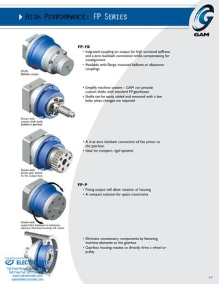 40 
High Performance: FP Series 
FP-FB 
Bellows output 
Shown with 
pinion gear bolted 
to the output face. 
• Simplify machine system – GAM can provide 
custom shafts with standard FP gearboxes 
• Shafts can be easily added and removed with a few 
bolts when changes are required 
• A true zero backlash connection of the pinion to 
the gearbox. 
• Ideal for compact, rigid systems 
• Eliminate unnecessary components by fastening 
machine elements to the gearbox 
• Gearbox housing rotates to directly drive a wheel or 
pulley 
Shown with 
custom shaft easily 
bolted to gearbox. 
Shown with 
output face fastened to stationary 
element. Gearbox housing will rotate. 
FP-FB 
• Inegrated coupling on output for high torsional stiffness 
and a zero backlash connection while compensating for 
misalignment 
• Available with flange mounted bellows or elastomer 
couplings 
FP-P 
• Fixing output will allow rotation of housing 
• A compact solution for space constraints 
Sold & Serviced By: 
ELECTROMATE 
Toll Free Phone (877) SERVO98 
Toll Free Fax (877) SERV099 
www.electromate.com 
sales@electromate.com 
 