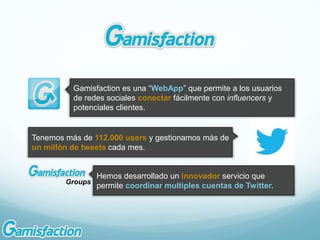 Gamisfaction es una “WebApp” que permite a los usuarios
          de redes sociales conectar fácilmente con influencers y
          potenciales clientes.


Tenemos más de 112.000 users y gestionamos más de
un millón de tweets cada mes.


                 Hemos desarrollado un innovador servicio que
        Groups
                 permite coordinar multiples cuentas de Twitter.
 