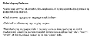 Mahahalagang Kaalaman
•Gamit ang internet at social media, nagkakaroon ng mga panibagong paraan ng
pagpapahayag ang tao.
•Nagkakaroon ng ugnayan ang mga magkakalayo.
•Nababalik-balikan ang mga naging usapan.
•Naipahahayag ang pagsuporta o pagsang-ayon sa isang pahayag sa social
media hindi lamang sa paraang pasulat gayundin sa pagbigay ng “like”, “heart”,
“smile”, at iba pa, o kaya naman ay sa pag-“share” nito.
 
