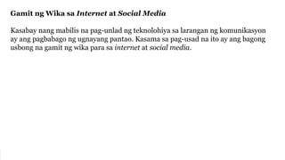 Gamit ng Wika sa Internet at Social Media
Kasabay nang mabilis na pag-unlad ng teknolohiya sa larangan ng komunikasyon
ay ang pagbabago ng ugnayang pantao. Kasama sa pag-usad na ito ay ang bagong
usbong na gamit ng wika para sa internet at social media.
 