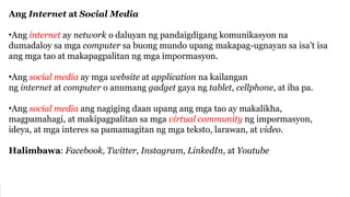 Ang Internet at Social Media
•Ang internet ay network o daluyan ng pandaigdigang komunikasyon na
dumadaloy sa mga computer sa buong mundo upang makapag-ugnayan sa isa’t isa
ang mga tao at makapagpalitan ng mga impormasyon.
•Ang social media ay mga website at application na kailangan
ng internet at computer o anumang gadget gaya ng tablet, cellphone, at iba pa.
•Ang social media ang nagiging daan upang ang mga tao ay makalikha,
magpamahagi, at makipagpalitan sa mga virtual community ng impormasyon,
ideya, at mga interes sa pamamagitan ng mga teksto, larawan, at video.
Halimbawa: Facebook, Twitter, Instagram, LinkedIn, at Youtube
 
