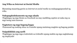 Ang Wika sa Internet at Social Media
Maraming maaaring gawin sa internet at social media na makapagpapaunlad ng
wika.
Nakapagdodokumento ng mga alaala
•Paglalagay ng mga litrato sa Facebook na may maiikling caption at naka-tag sa
mga taong nasa larawan
Nagtuturo ng mga bagong bagay
•Panonood ng cooking show sa Youtube upang matutong magluto ng bagong putahe
Naipakikilala ang sarili
•Paglalagay ng mga mga credentials sa LinkedIn upang makita ng mga naghahanap
ng empleyado
 