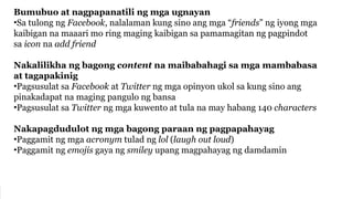 Bumubuo at nagpapanatili ng mga ugnayan
•Sa tulong ng Facebook, nalalaman kung sino ang mga “friends” ng iyong mga
kaibigan na maaari mo ring maging kaibigan sa pamamagitan ng pagpindot
sa icon na add friend
Nakalilikha ng bagong content na maibabahagi sa mga mambabasa
at tagapakinig
•Pagsusulat sa Facebook at Twitter ng mga opinyon ukol sa kung sino ang
pinakadapat na maging pangulo ng bansa
•Pagsusulat sa Twitter ng mga kuwento at tula na may habang 140 characters
Nakapagdudulot ng mga bagong paraan ng pagpapahayag
•Paggamit ng mga acronym tulad ng lol (laugh out loud)
•Paggamit ng emojis gaya ng smiley upang magpahayag ng damdamin
 