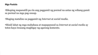 Mga Paalala
•Sikaping mapanatili pa rin ang paggamit ng pormal na antas ng wikang gamit
sa pormal na mga pag-uusap.
•Maging matalino sa paggamit ng Internet at social media.
•Hindi lahat ng mga mababasa at mapapanood sa Internet at social media ay
totoo kaya iwasang magbigay ng agarang komento.
 