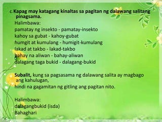 C. Kapag may katagang kinaltas sa pagitan ng dalawang salitang
pinagsama.
Halimbawa:
pamatay ng insekto - pamatay-insekto
kahoy sa gubat - kahoy-gubat
humgit at kumulang - humigit-kumulang
lakad at takbo - lakad-takbo
bahay na aliwan - bahay-aliwan
dalagang taga bukid - dalagang-bukid
Subalit, kung sa pagsasama ng dalawang salita ay magbago
ang kahulugan,
hindi na gagamitan ng gitling ang pagitan nito.
Halimbawa:
dalagangbukid (isda)
Bahaghari
 