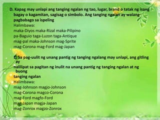 D. Kapag may unlapi ang tanging ngalan ng tao, lugar, brand o tatak ng isang
bagay o kagamitan, sagisag o simbolo. Ang tanging ngalan ay walang
pagbabago sa ispeling
Halimbawa:
maka-Diyos maka-Rizal maka-Pilipino
pa-Baguio taga-Luzon taga-Antique
mag-pal maka-Johnson mag-Sprite
mag-Corona mag-Ford mag-Japan
E. Sa pag-uulit ng unang pantig ng tanging ngalang may unlapi, ang gitling
ay
nalilipat sa pagitan ng inulit na unang pantig ng tanging ngalan at ng
buong
tanging ngalan
Halimbawa:
mag-Johnson magjo-Johnson
mag-Corona magco-Corona
mag-Ford magfo-Ford
mag-Japan magja-Japan
mag-Zonrox magzo-Zonrox
 