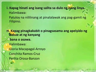 I. Kapag hinati ang isang salita sa dulo ng isang linya.
Halimbawa:
Patuloy na nililinang at pinalalawak ang pag-gamit ng
Filipino.
H. Kapag pinagkakabit o pinagsasama ang apelyido ng
babae at ng kanyang
bana o asawa.
Halimbawa:
Gloria Macapagal-Arroyo
Conchita Ramos-Cruz
Perlita Orosa-Banzon
 
