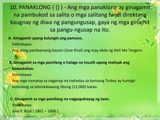 10. PANAKLONG ( () ) - Ang mga panaklong ay ginagamit
na pambukod sa salita o mga salitang hindi direktang
kaugnay ng diwa ng pangungusap, gaya ng mga ginamit
sa pangu-ngusap na ito.
A. Ginagamit upang kulungin ang pamuno.
Halimbawa:
Ang ating pambansang bayani (Jose Rizal) ang may-akda ng Noli Me Tangere.
B. Ginagamit sa mga pamilang o halaga na inuulit upang matiyak ang
kawastuhan.
Halimbawa:
Ang mga namatay sa naganap na trahedya sa bansang Turkey ay humigit
kumulang sa labindalawang libong (12,000) katao.
C. Ginagamit sa mga pamilang na nagpapahayag ng taon.
Halimbawa:
Jose P. Rizal ( 1861 – 1896 )
 