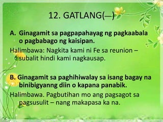 12. GATLANG( )
A. Ginagamit sa pagpapahayag ng pagkaabala
o pagbabago ng kaisipan.
Halimbawa: Nagkita kami ni Fe sa reunion –
subalit hindi kami nagkausap.
B. Ginagamit sa paghihiwalay sa isang bagay na
binibigyanng diin o kapana panabik.
Halimbawa. Pagbutihan mo ang pagsagot sa
pagsusulit – nang makapasa ka na.
 