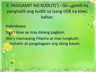 5. PAGGAMIT NG KUDLIT(‘) - Ginagamit na
panghalili ang kudlit sa isang titik na kina-
kaltas:
Halimbawa:
Siya’t ikaw ay may dalang pagkain.
Ako’y mamayang Filipino at may tungkulin
mahalin at pangalagaan ang aking bayan.
 