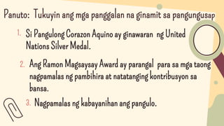 Panuto: Tukuyin ang mga panggalan na ginamit sa pangungusap
1. Si Pangulong Corazon Aquino ay ginawaran ng United
Nations Silver Medal.
Ang Ramon Magsaysay Award ay parangal para sa mga taong
nagpamalas ng pambihira at natatanging kontribusyon sa
bansa.
2.
3. Nagpamalas ng kabayanihan ang pangulo.
 