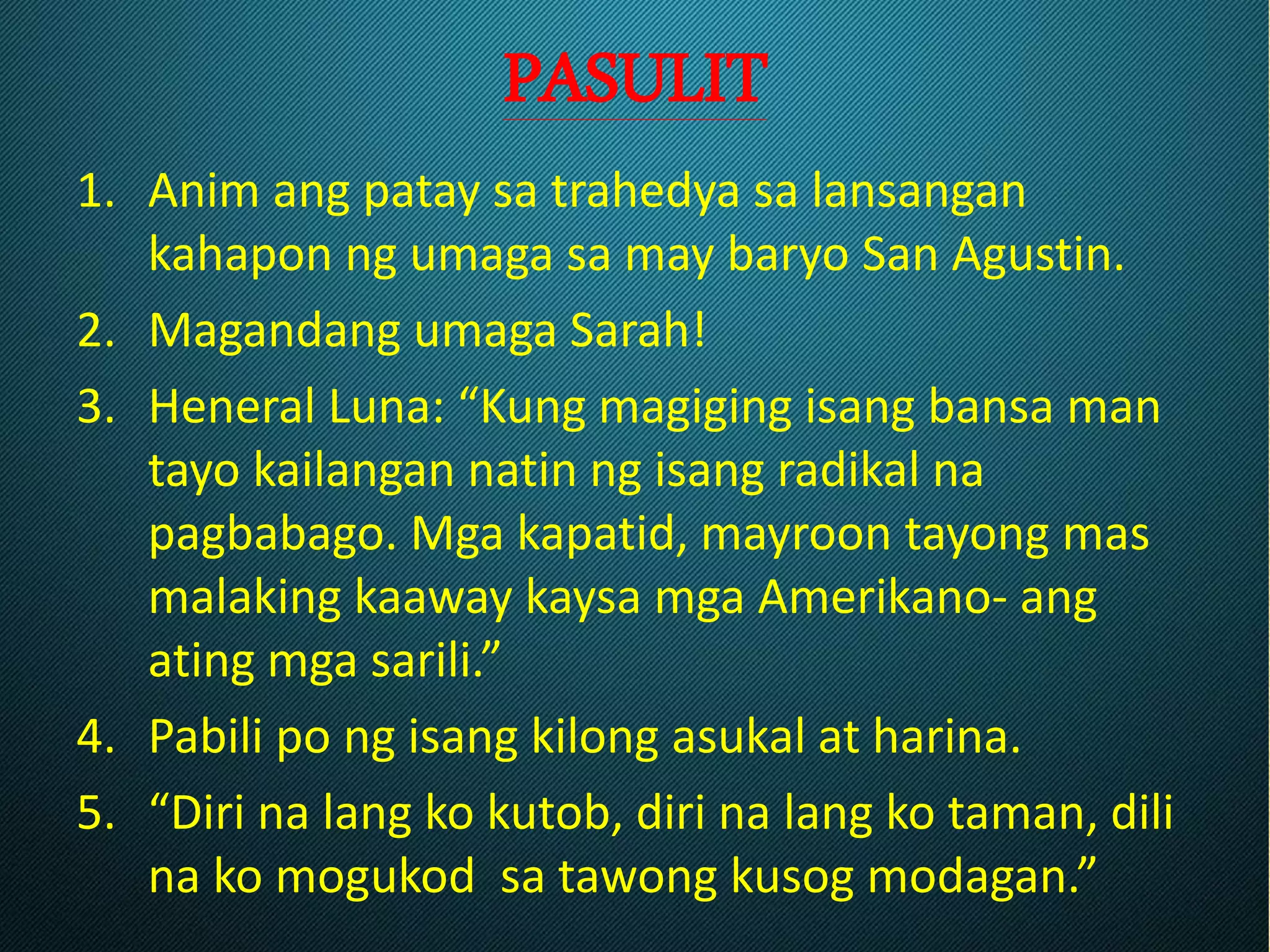PASULIT
1. Anim ang patay sa trahedya sa lansangan
kahapon ng umaga sa may baryo San Agustin.
2. Magandang umaga Sarah!
3. Heneral Luna: “Kung magiging isang bansa man
tayo kailangan natin ng isang radikal na
pagbabago. Mga kapatid, mayroon tayong mas
malaking kaaway kaysa mga Amerikano- ang
ating mga sarili.”
4. Pabili po ng isang kilong asukal at harina.
5. “Diri na lang ko kutob, diri na lang ko taman, dili
na ko mogukod sa tawong kusog modagan.”
 