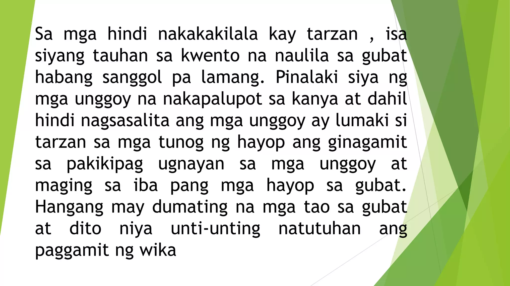 Sa mga hindi nakakakilala kay tarzan , isa
siyang tauhan sa kwento na naulila sa gubat
habang sanggol pa lamang. Pinalaki siya ng
mga unggoy na nakapalupot sa kanya at dahil
hindi nagsasalita ang mga unggoy ay lumaki si
tarzan sa mga tunog ng hayop ang ginagamit
sa pakikipag ugnayan sa mga unggoy at
maging sa iba pang mga hayop sa gubat.
Hangang may dumating na mga tao sa gubat
at dito niya unti-unting natutuhan ang
paggamit ng wika
 