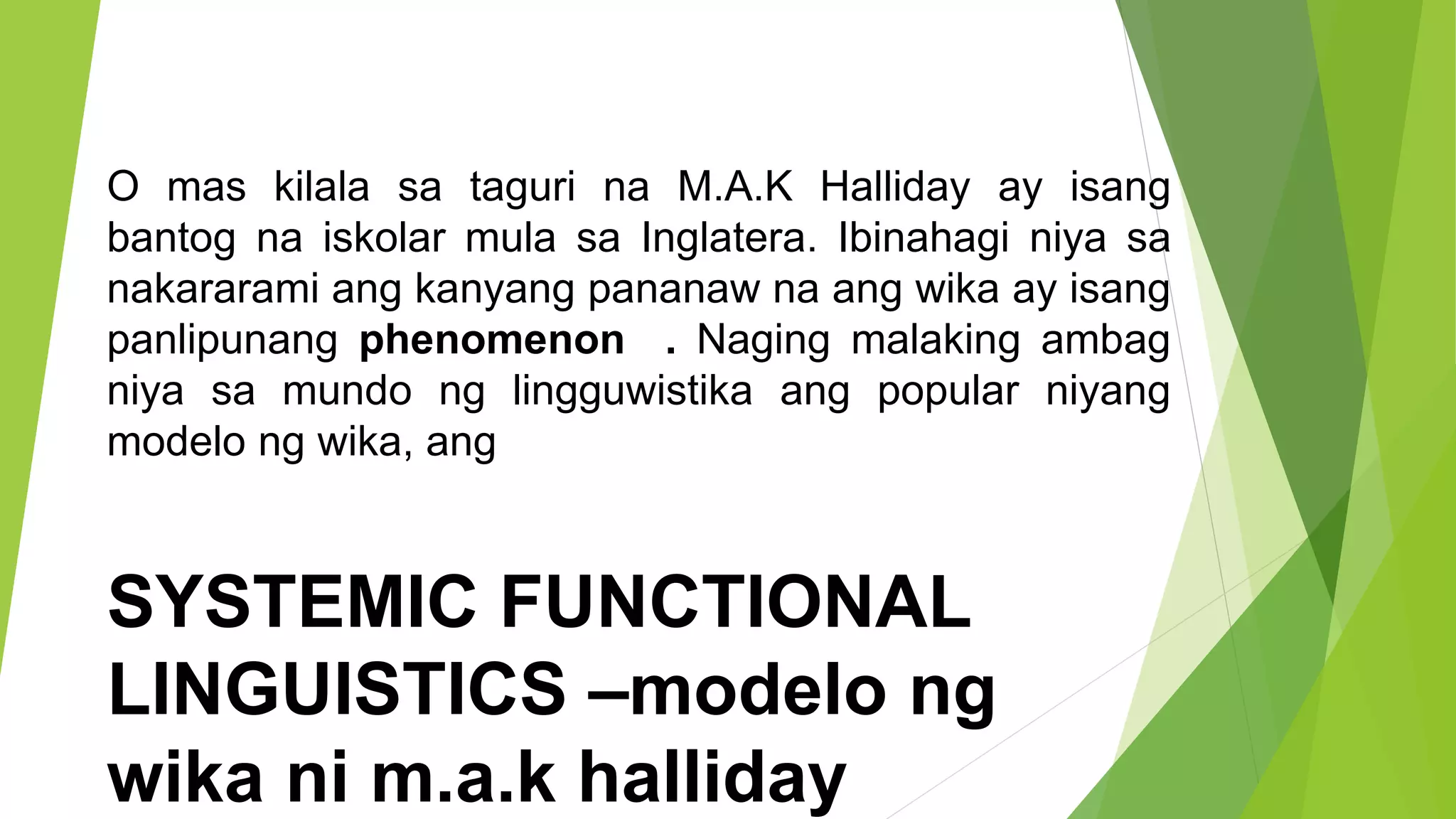 O mas kilala sa taguri na M.A.K Halliday ay isang
bantog na iskolar mula sa Inglatera. Ibinahagi niya sa
nakararami ang kanyang pananaw na ang wika ay isang
panlipunang phenomenon . Naging malaking ambag
niya sa mundo ng lingguwistika ang popular niyang
modelo ng wika, ang
SYSTEMIC FUNCTIONAL
LINGUISTICS –modelo ng
wika ni m.a.k halliday
 