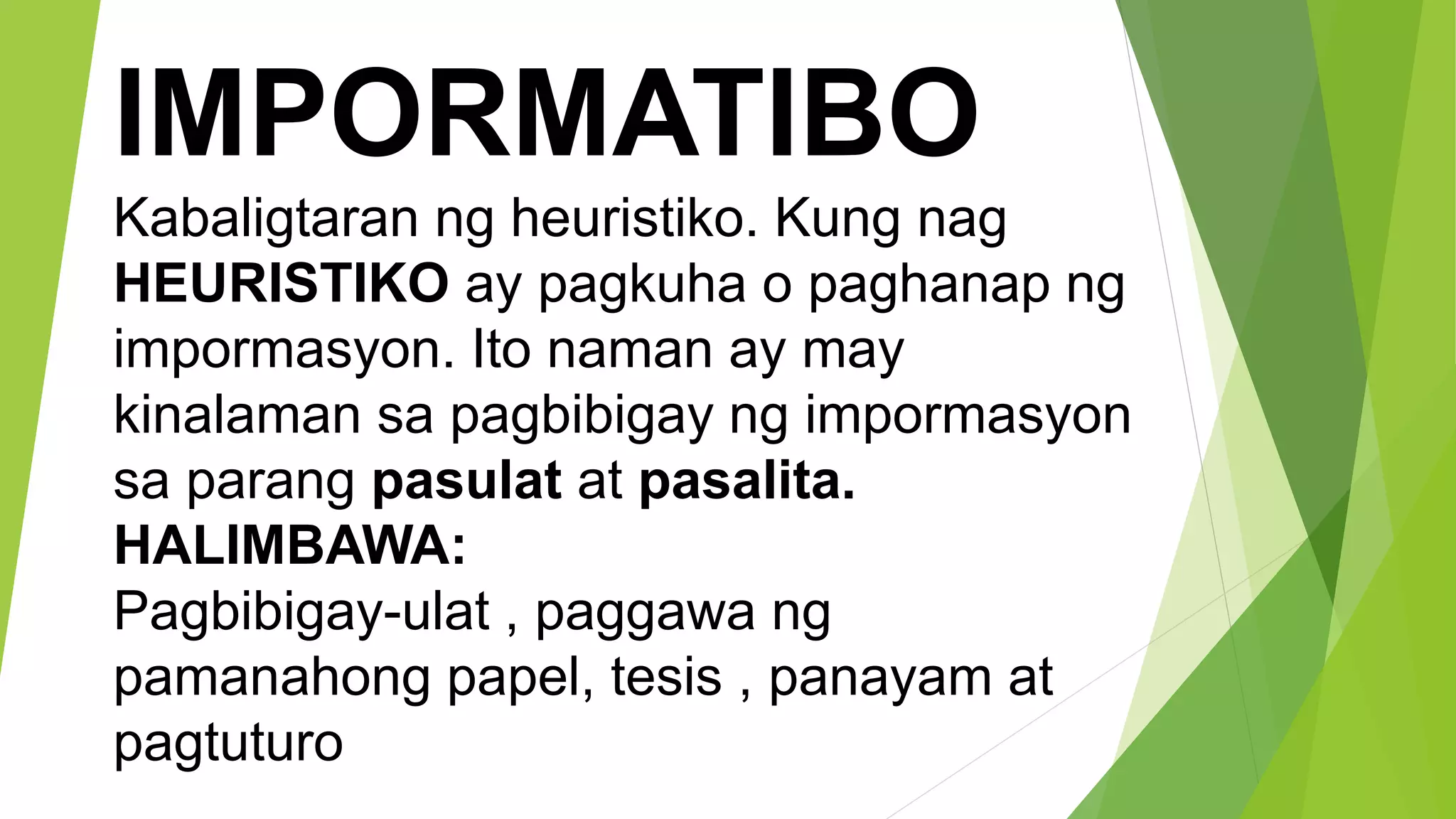 IMPORMATIBO
Kabaligtaran ng heuristiko. Kung nag
HEURISTIKO ay pagkuha o paghanap ng
impormasyon. Ito naman ay may
kinalaman sa pagbibigay ng impormasyon
sa parang pasulat at pasalita.
HALIMBAWA:
Pagbibigay-ulat , paggawa ng
pamanahong papel, tesis , panayam at
pagtuturo
 