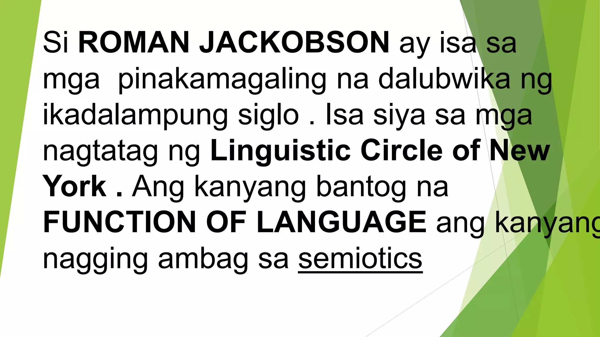 Si ROMAN JACKOBSON ay isa sa
mga pinakamagaling na dalubwika ng
ikadalampung siglo . Isa siya sa mga
nagtatag ng Linguistic Circle of New
York . Ang kanyang bantog na
FUNCTION OF LANGUAGE ang kanyang
nagging ambag sa semiotics
 