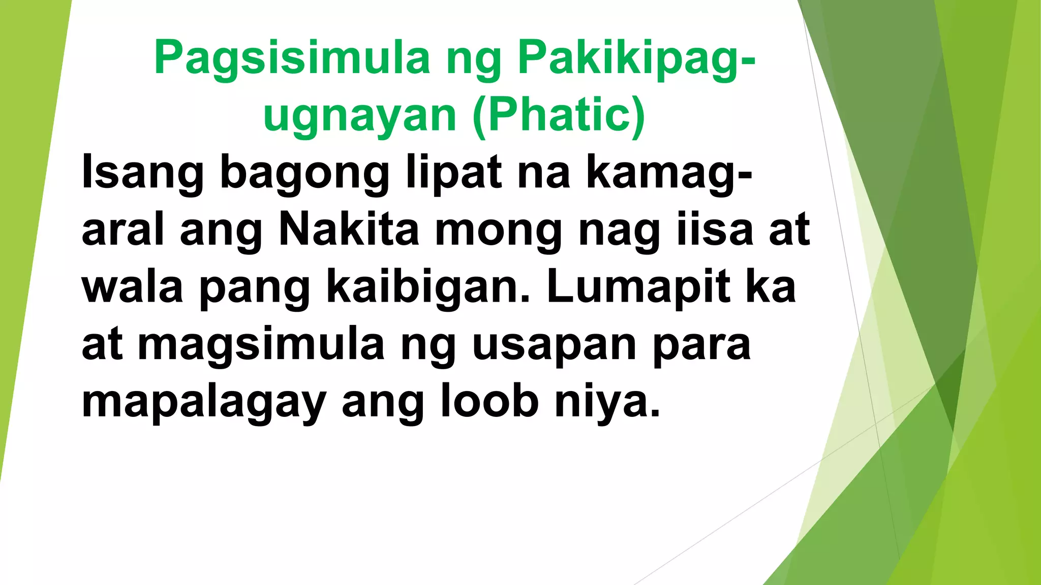 Pagsisimula ng Pakikipag-
ugnayan (Phatic)
Isang bagong lipat na kamag-
aral ang Nakita mong nag iisa at
wala pang kaibigan. Lumapit ka
at magsimula ng usapan para
mapalagay ang loob niya.
 