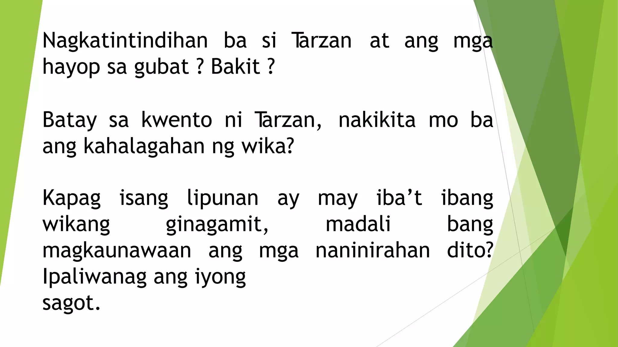 Nagkatintindihan ba si T
arzan at ang mga
hayop sa gubat ? Bakit ?
Batay sa kwento ni T
arzan, nakikita mo ba
ang kahalagahan ng wika?
Kapag isang lipunan ay may iba’t
wikang ginagamit, madali
naninirahan
ibang
bang
dito?
magkaunawaan ang mga
Ipaliwanag ang iyong
sagot.
 