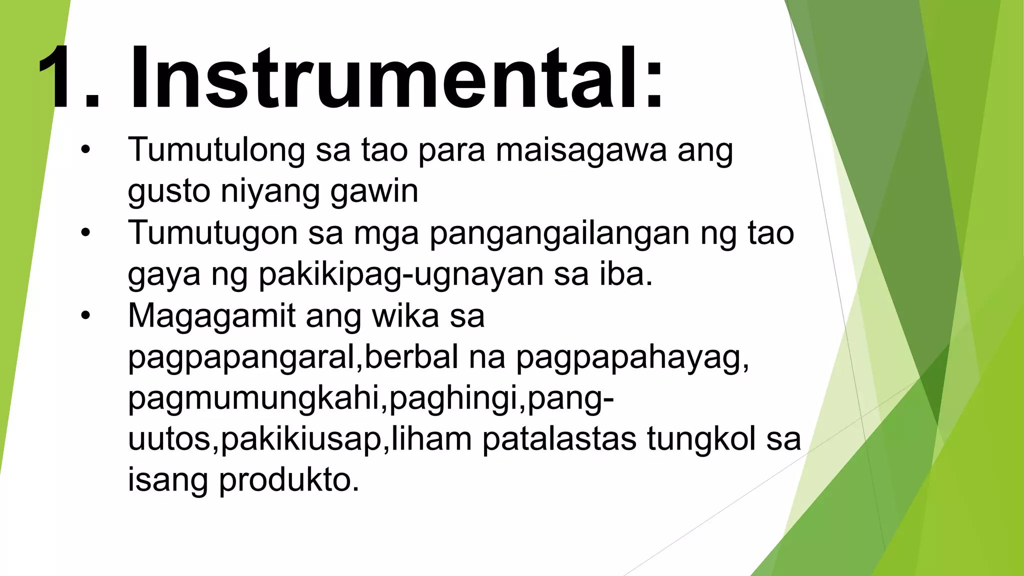 1. Instrumental:
• Tumutulong sa tao para maisagawa ang
gusto niyang gawin
• Tumutugon sa mga pangangailangan ng tao
gaya ng pakikipag-ugnayan sa iba.
• Magagamit ang wika sa
pagpapangaral,berbal na pagpapahayag,
pagmumungkahi,paghingi,pang-
uutos,pakikiusap,liham patalastas tungkol sa
isang produkto.
 
