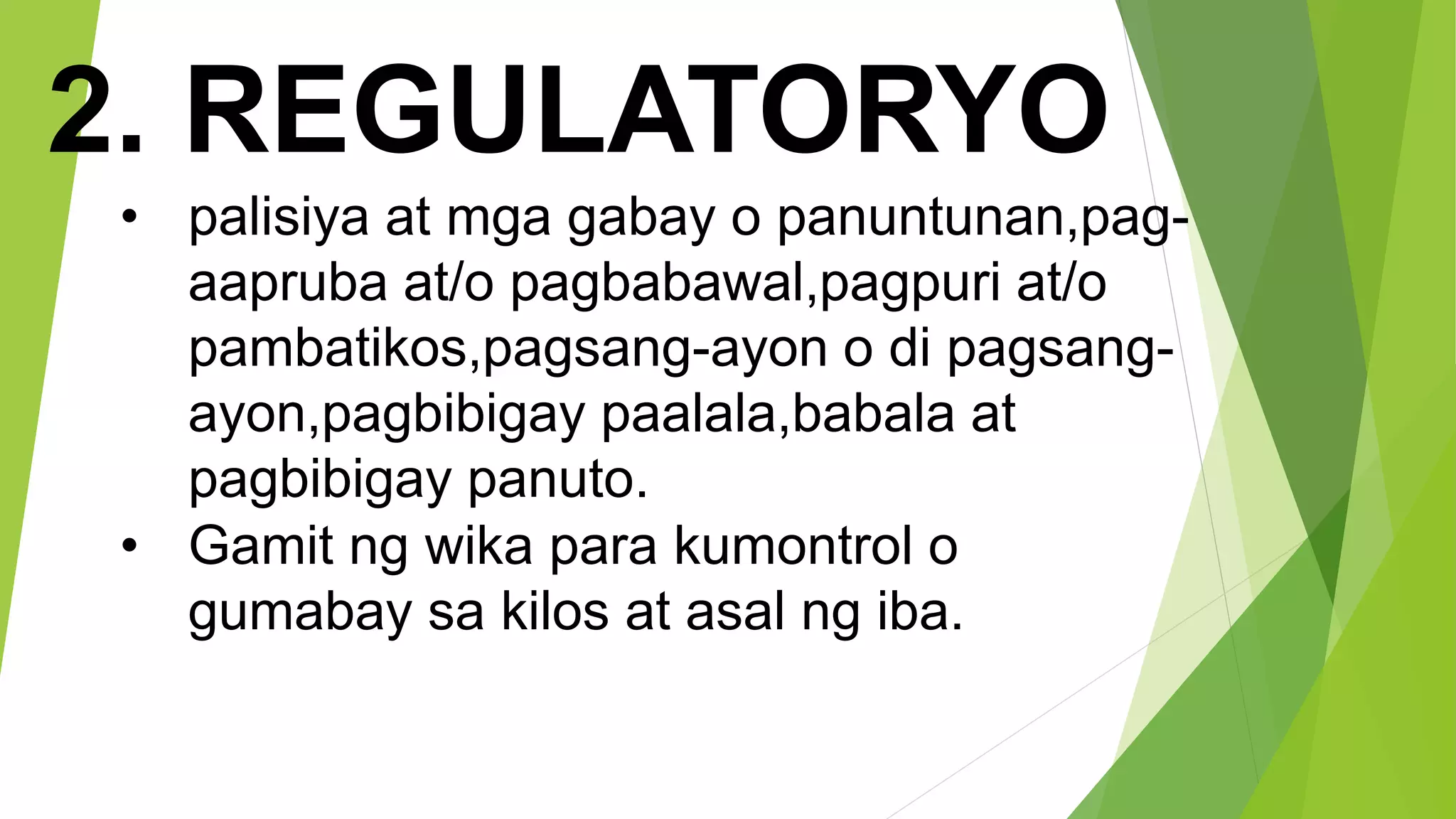 2. REGULATORYO
• palisiya at mga gabay o panuntunan,pag-
aapruba at/o pagbabawal,pagpuri at/o
pambatikos,pagsang-ayon o di pagsang-
ayon,pagbibigay paalala,babala at
pagbibigay panuto.
• Gamit ng wika para kumontrol o
gumabay sa kilos at asal ng iba.
 