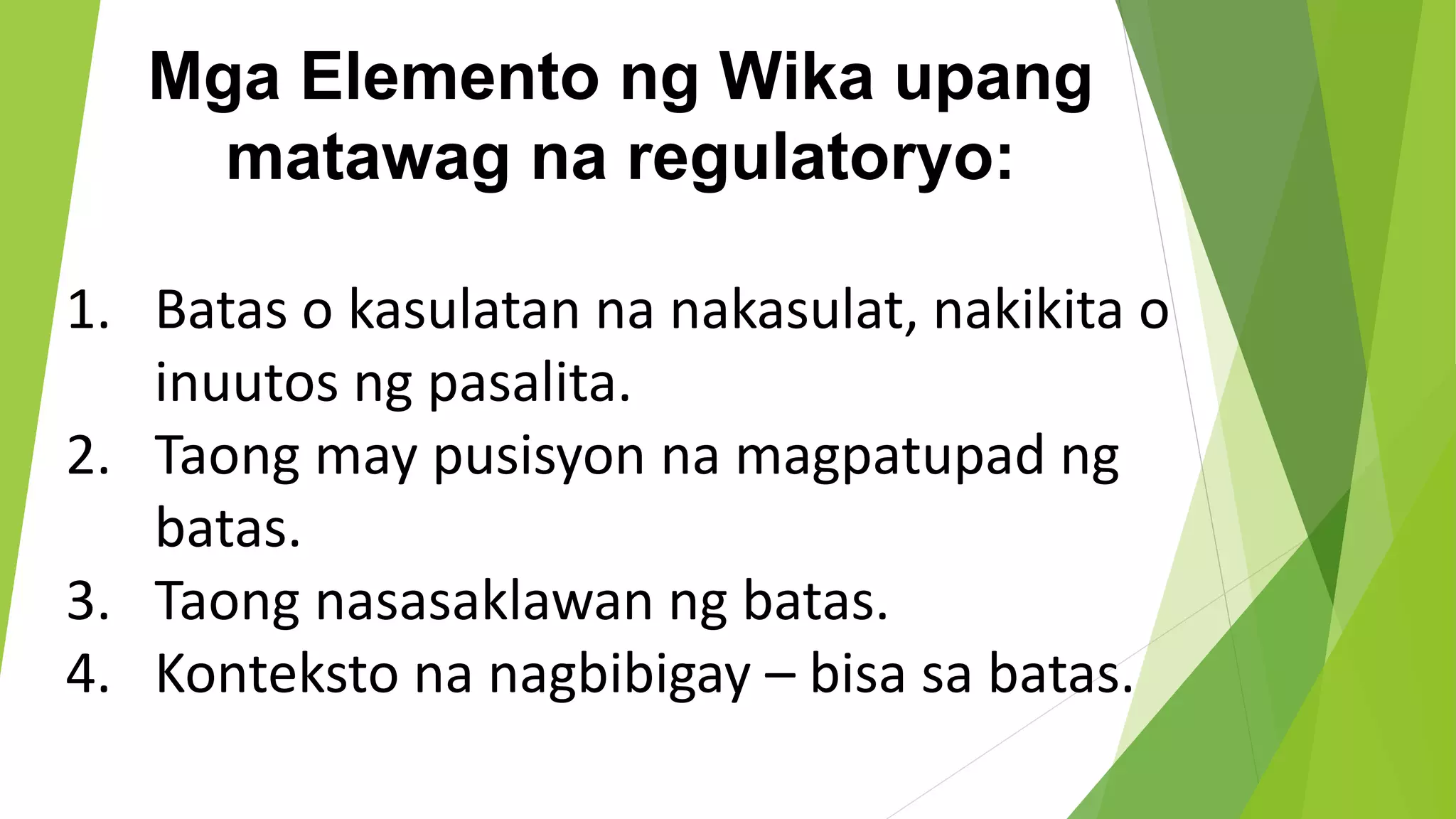 Mga Elemento ng Wika upang
matawag na regulatoryo:
1. Batas o kasulatan na nakasulat, nakikita o
inuutos ng pasalita.
2. Taong may pusisyon na magpatupad ng
batas.
3. Taong nasasaklawan ng batas.
4. Konteksto na nagbibigay – bisa sa batas.
 