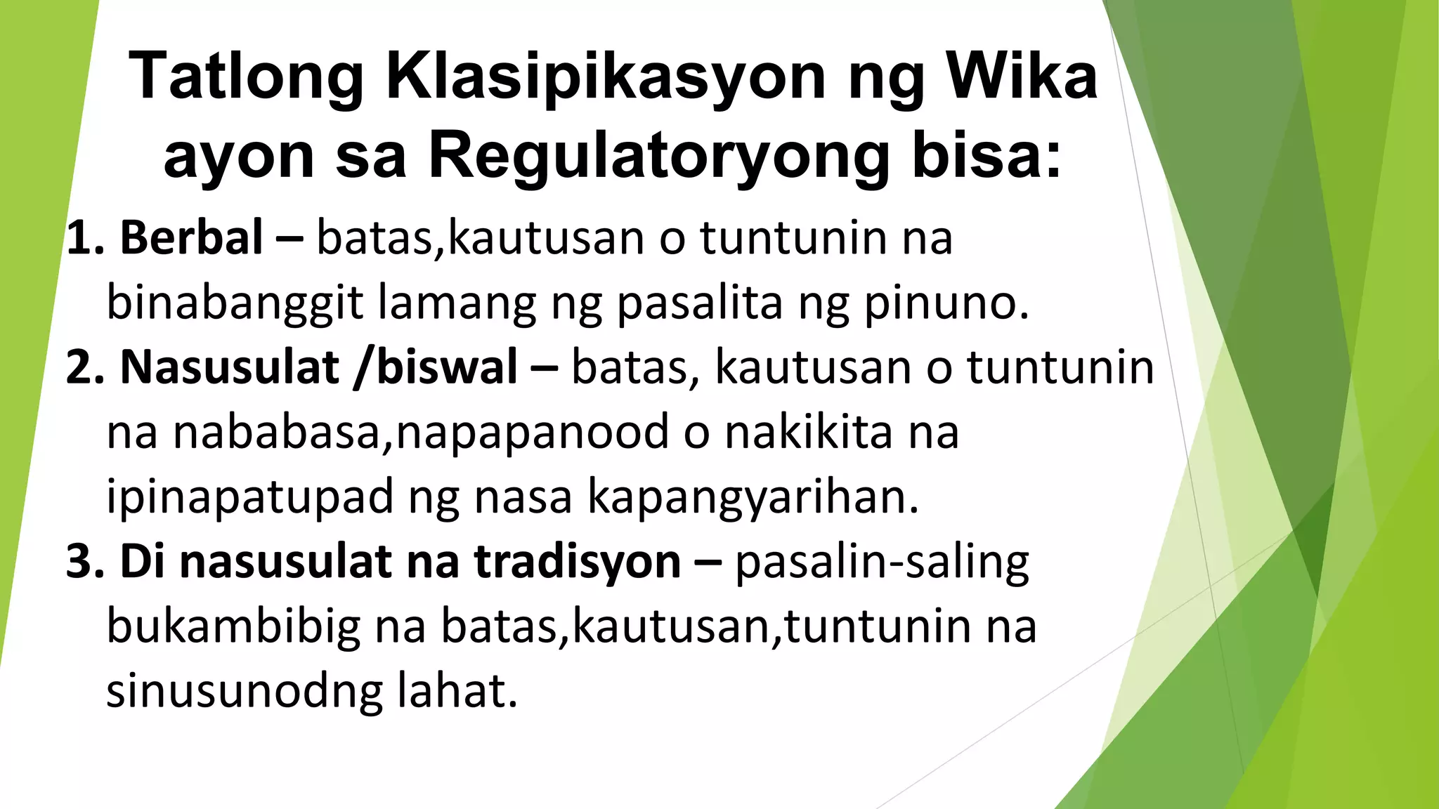 Tatlong Klasipikasyon ng Wika
ayon sa Regulatoryong bisa:
1. Berbal – batas,kautusan o tuntunin na
binabanggit lamang ng pasalita ng pinuno.
2. Nasusulat /biswal – batas, kautusan o tuntunin
na nababasa,napapanood o nakikita na
ipinapatupad ng nasa kapangyarihan.
3. Di nasusulat na tradisyon – pasalin-saling
bukambibig na batas,kautusan,tuntunin na
sinusunodng lahat.
 