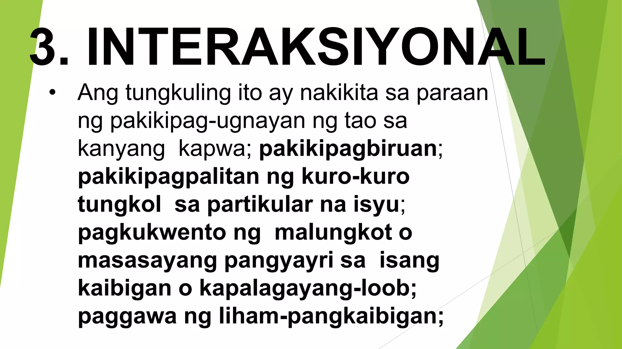 3. INTERAKSIYONAL
• Ang tungkuling ito ay nakikita sa paraan
ng pakikipag-ugnayan ng tao sa
kanyang kapwa; pakikipagbiruan;
pakikipagpalitan ng kuro-kuro
tungkol sa partikular na isyu;
pagkukwento ng malungkot o
masasayang pangyayri sa isang
kaibigan o kapalagayang-loob;
paggawa ng liham-pangkaibigan;
 
