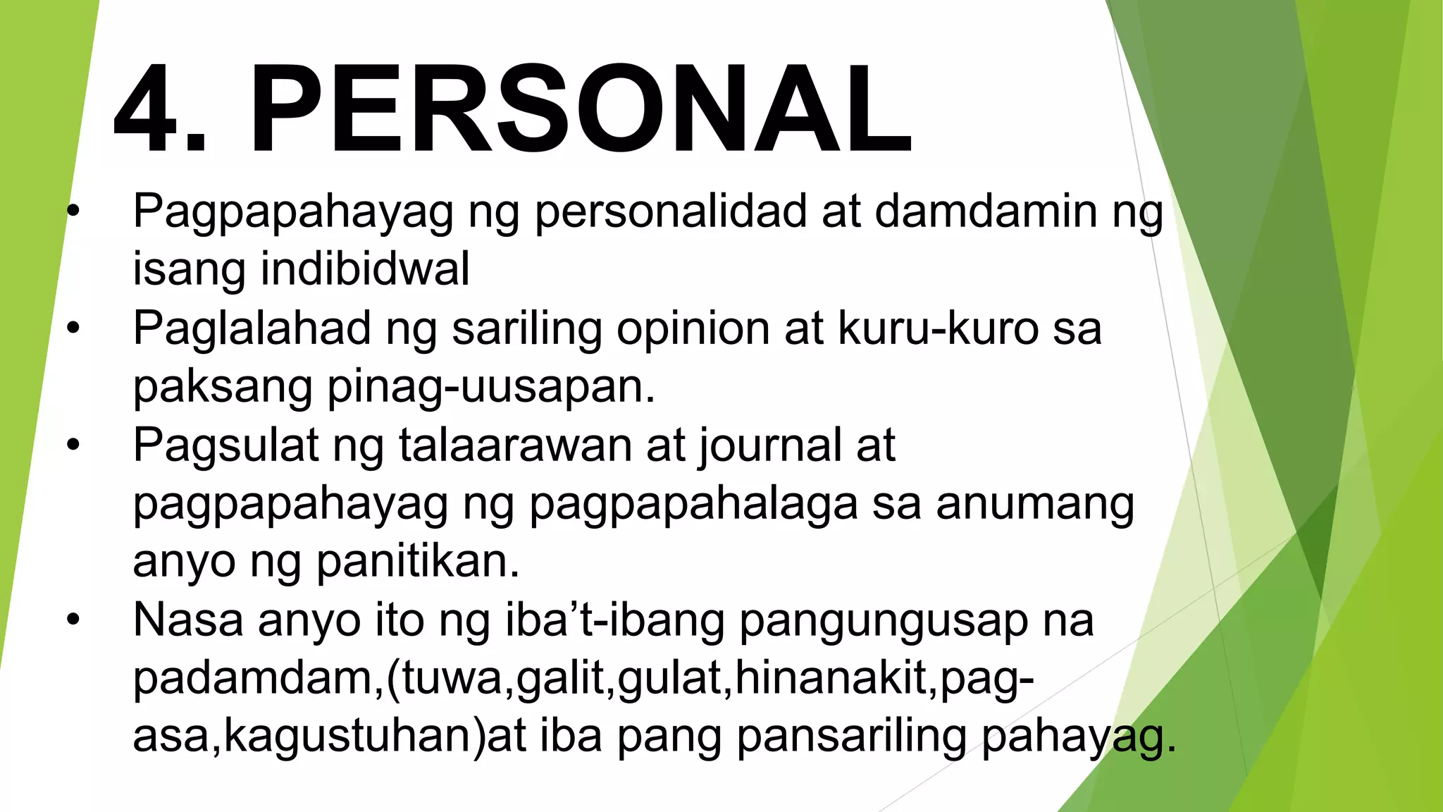 4. PERSONAL
• Pagpapahayag ng personalidad at damdamin ng
isang indibidwal
• Paglalahad ng sariling opinion at kuru-kuro sa
paksang pinag-uusapan.
• Pagsulat ng talaarawan at journal at
pagpapahayag ng pagpapahalaga sa anumang
anyo ng panitikan.
• Nasa anyo ito ng iba’t-ibang pangungusap na
padamdam,(tuwa,galit,gulat,hinanakit,pag-
asa,kagustuhan)at iba pang pansariling pahayag.
 
