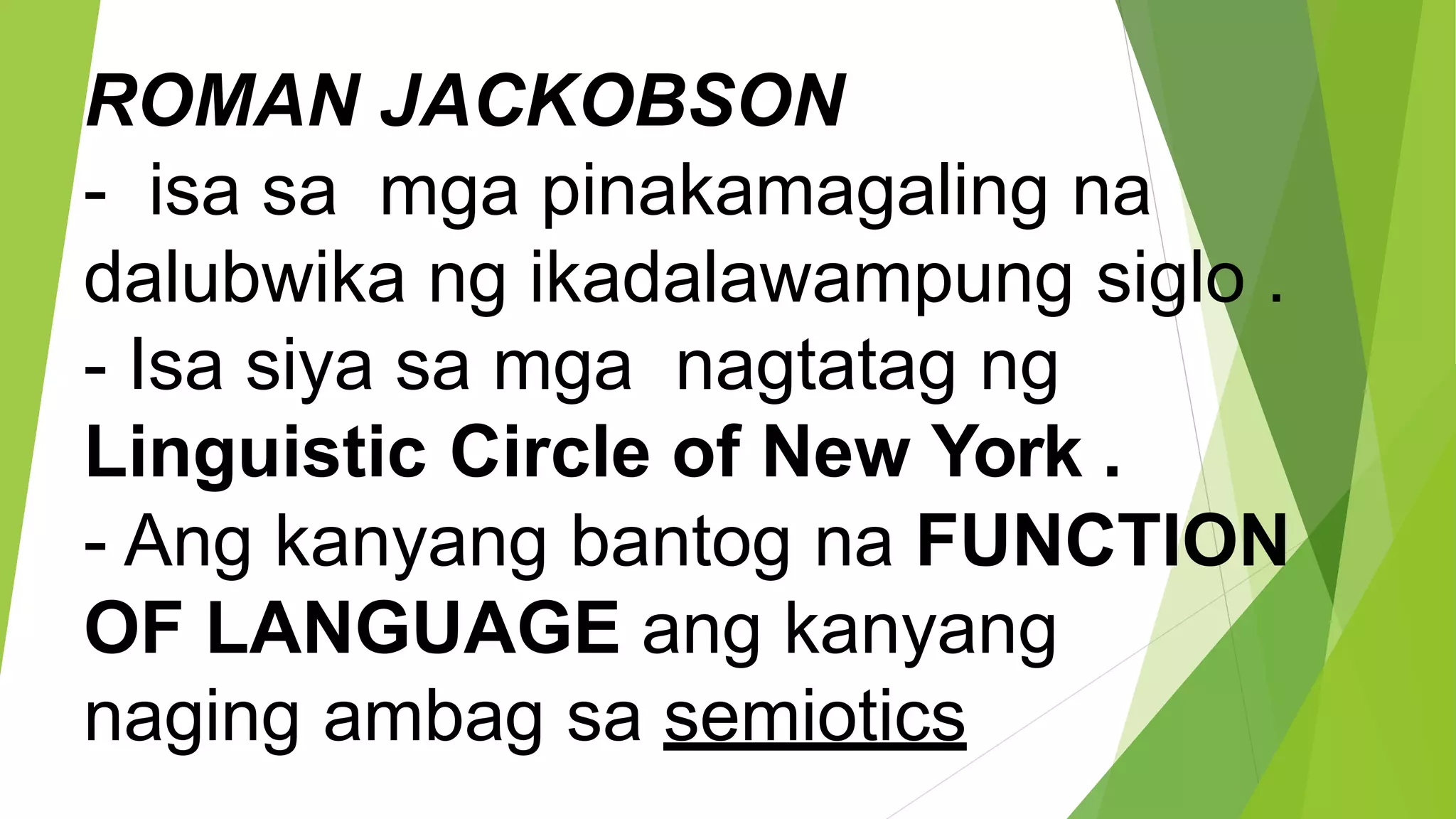 ROMAN JACKOBSON
- isa sa mga pinakamagaling na
dalubwika ng ikadalawampung siglo .
- Isa siya sa mga nagtatag ng
Linguistic Circle of New York .
- Ang kanyang bantog na FUNCTION
OF LANGUAGE ang kanyang
naging ambag sa semiotics
 