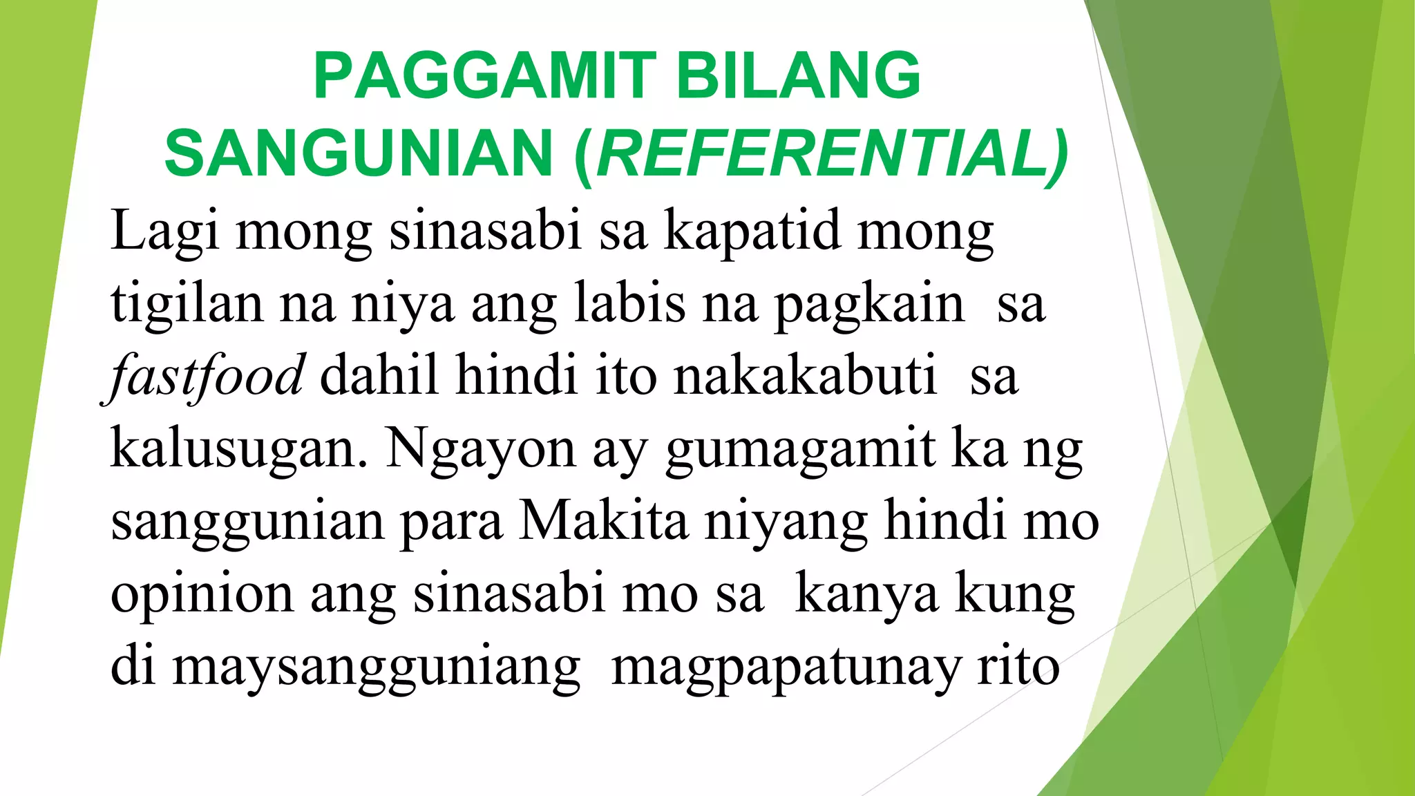 PAGGAMIT BILANG
SANGUNIAN (REFERENTIAL)
Lagi mong sinasabi sa kapatid mong
tigilan na niya ang labis na pagkain sa
fastfood dahil hindi ito nakakabuti sa
kalusugan. Ngayon ay gumagamit ka ng
sanggunian para Makita niyang hindi mo
opinion ang sinasabi mo sa kanya kung
di maysangguniang magpapatunay rito
 