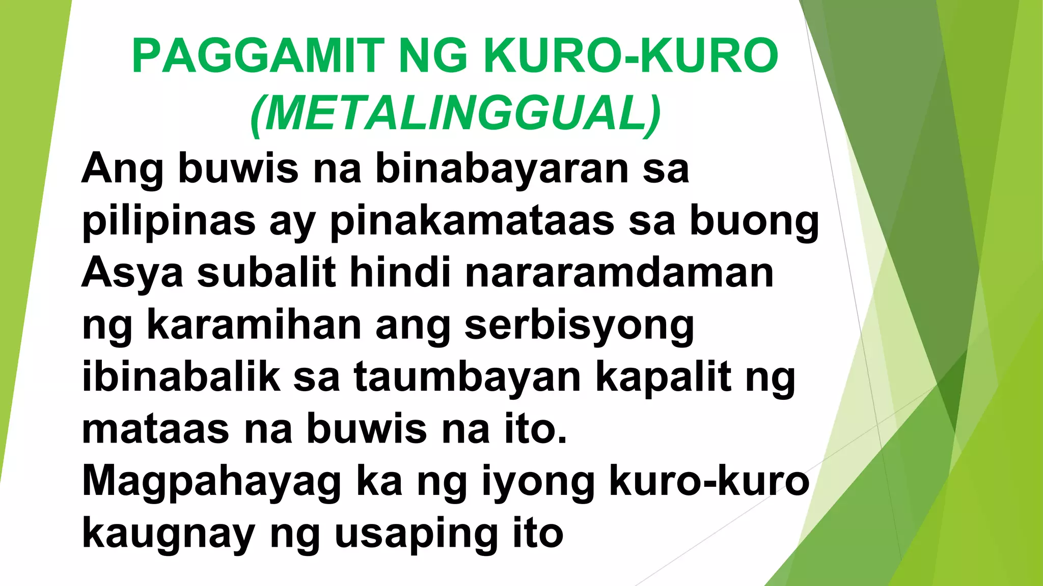 PAGGAMIT NG KURO-KURO
(METALINGGUAL)
Ang buwis na binabayaran sa
pilipinas ay pinakamataas sa buong
Asya subalit hindi nararamdaman
ng karamihan ang serbisyong
ibinabalik sa taumbayan kapalit ng
mataas na buwis na ito.
Magpahayag ka ng iyong kuro-kuro
kaugnay ng usaping ito
 