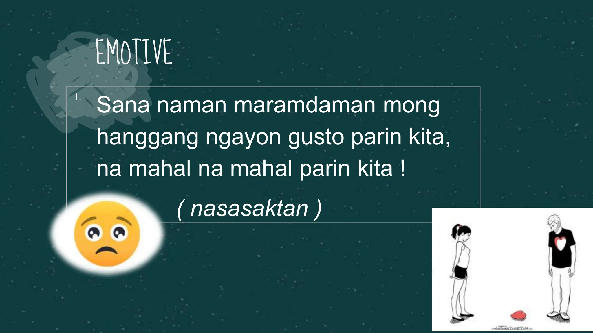 EMOTIVE
1.
Sana naman maramdaman mong
hanggang ngayon gusto parin kita,
na mahal na mahal parin kita !
( nasasaktan )
 