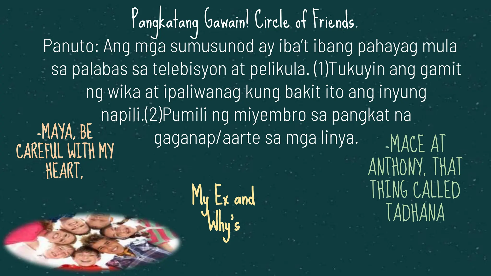 -MAYA, BE
CAREFUL WITH MY
HEART,
My Ex and
Why’s
Panuto: Ang mga sumusunod ay iba’t ibang pahayag mula
sa palabas sa telebisyon at pelikula. (1)Tukuyin ang gamit
ng wika at ipaliwanag kung bakit ito ang inyung
napili.(2)Pumili ng miyembro sa pangkat na
gaganap/aarte sa mga linya. -MACE AT
ANTHONY, THAT
THING CALLED
TADHANA
Pangkatang Gawain! Circle of Friends.
 