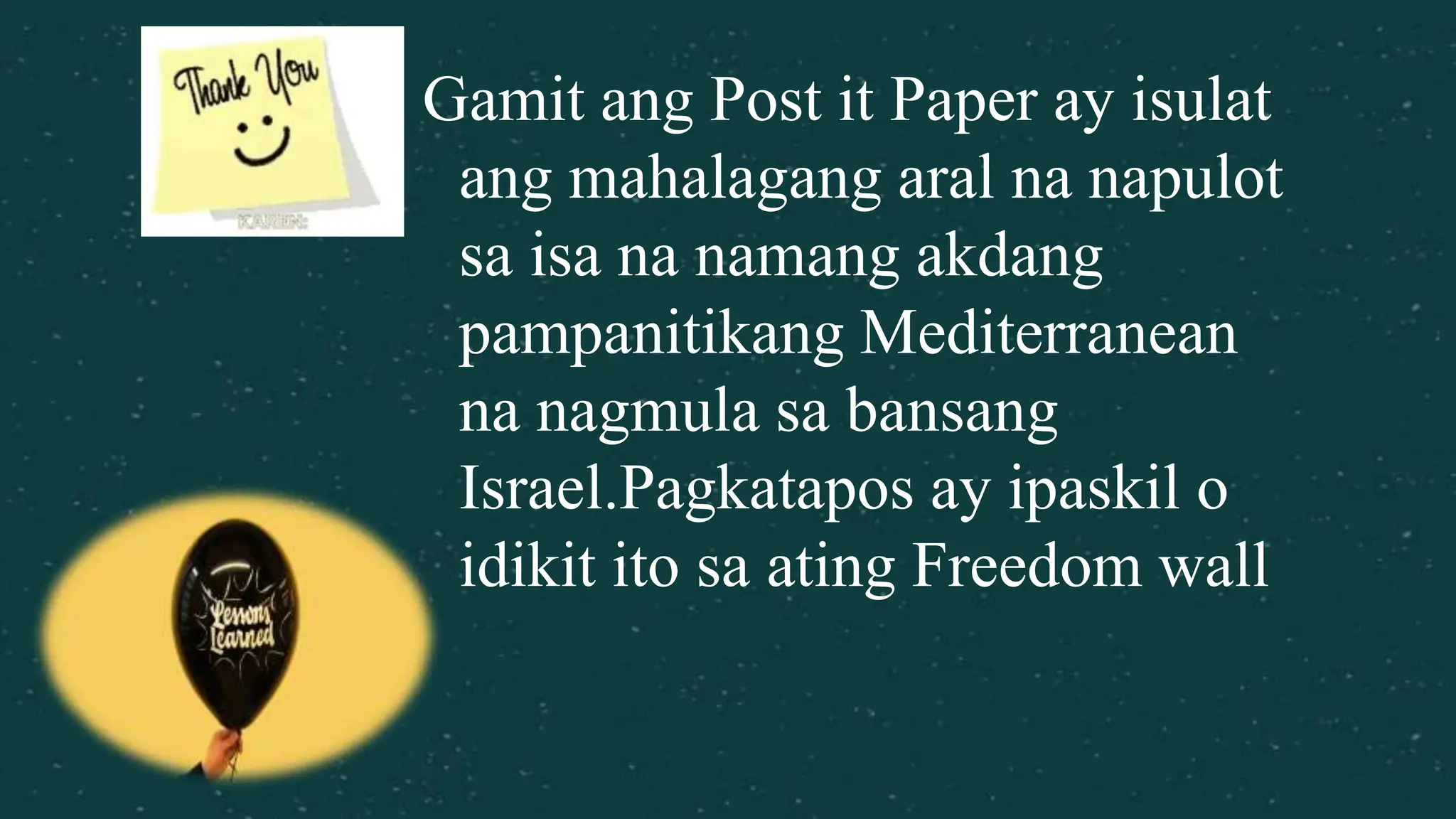 Gamit ang Post it Paper ay isulat
ang mahalagang aral na napulot
sa isa na namang akdang
pampanitikang Mediterranean
na nagmula sa bansang
Israel.Pagkatapos ay ipaskil o
idikit ito sa ating Freedom wall
 