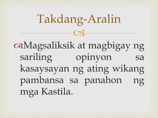 
Magsaliksik at magbigay ng
sariling opinyon sa
kasaysayan ng ating wikang
pambansa sa panahon ng
mga Kastila.
Takdang-Aralin
 