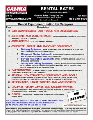 RENTAL RATES 
IF WE HAVE IT, YOU NEED IT! 
Gamka Sales Company, Inc. 
983 New Durham Road, Edison, NJ 08817 
Come CCCooommmeee vvvviiiissssiiiitttt oooouuuurrrr sssshhhhoooowwwwrrrroooooooommmm! 
Toll Free: 
888-248-1400 
GO TO 
WWW.GAMKA.COM 
Rental Equipment Listing by Category________ 
Page Description 
2 AIR COMPRESSORS, AIR TOOLS AND ACCESSORIES 
2 CLEANING AND MAINTENANCE; FLOOR CLEANING EQUIPMENT, PRESSURE 
WASHERS, VACUUM CLEANERS 
3 COMPACTION; PLATES, RAMMERS, ROLLERS 
4 CONCRETE, GROUT AND MASONRY EQUIPMENT; 
4 Finishing Equipment; WALK BEHIND AND RIDE ON TROWELS, ROLLER AND 
VIBRATORY SCREEDS, SHAKE SPREADERS 
5 Mixing and Placing Equipment; BUGGIES AND DUMPERS, GROUT PUMPS 
AND ACCESSORIES, MIXERS, SPRAYERS, VIBRATORS 
7 Surface Preparation Equipment; CRACK CHASERS, CEILING AND ANGLE 
GRINDERS, SCARIFIERS 
7 Cutting and Drilling Equipment; CUT OFF, FLOOR, ROAD AND CHAIN SAWS, 
ULTRA-EARLY AND GREEN CONCRETE SAWS, MASONRY AND TILE SAWS, CORE 
DRILLS , DIAMOND BLADES AND CORE BITS 
9 EARTHMOVING; DUMPERS, EXCAVATORS, WHEEL LOADERS AND ATTACHMENTS, 
TEMPORARY ROADWAY MATTING, TRAILERS 
10 GENERAL CONSTRUCTION EQUIPMENT AND TOOLS; 
BAR BENDERS AND SHEARS, ELECTRIC TOOLS AND EXTENSION CORDS, EPOXY GUNS, 
LASER LEVELS AND ACCESSORIES, PALLET JACKS, SCISSOR LIFTS, WELDERS 
11 GENERATORS, LIGHT TOWERS AND ACCESSORIES 
11 HEATING, VENTILATING AND DEHUMIDIFYING; 
AIR HEATERS (DIRECT AND INDIRECT FIRED ), GROUND HEATERS, BLOWERS, FANS, 
DEHUMIDIFIERS, ULE CATALYTIC CONVERTERS 
14 PUMPS; CENTRIFUGAL, DIAPHRAGM, SUBMERSIBLE AND TRASH 
PUMPS, HOSE 
FOR EQUIPMENT SPECIFICATIONS, RENTAL TERMS AND CONDITIONS, 
INSURANCE AND PHYSICAL DAMAGE WAIVER INFORMATION, 
GO TO WWW.GAMKA.COM OR CALL 888-248-1400 
WE 
DELIVER! 
Rates Effective March 1, 2011 
Prices subject to change without notice. 
Rental Charges are based on an 8 hour day, 40 hour week, 160 hour month. Double shift rates are 1.5X the single shift charge, triple shift 
rates are 2X the single shift charge. Items marked with an “F” are subject to extra pick up and delivery charges. Routine maintenance (such 
as changing oil and filters) is the Renter’s responsibility. Call Gamka for items not listed, our rental inventory does fluctuate! 
 