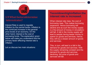 Chapter 1: Saving & Investment
1.9 What factorsdetermine
interestrates?
Interest Rate is used to regulate
Inflation by the central banks. Inflation is
the continued increase in the general
price levels of an economy. On the
other hand; interest is the cost of
borrowing funds. The explanation given
below will make you understand that the
primary factor affecting interest rate is
inflation.
Let us discuss two main situations:
Tocooldownhighinflation:the
interest rate is increased.
When interest rate rises, the cost of
borrowing rises. This makes borrowing
expensive. Hence borrowing will
decline and as such the money supply
(i.e the amount of money in circulation)
will fall. A fall in the money supply will
lead to people having lesser money to
spend on goods and services. Hence,
they will buy a lesser amount of goods
and services.
This, in turn, will lead to a fall in the
demand for goods and services. With
the supply remaining constant and the
demand for goods and services
declining; the price of goods and
services will fall.
11
 