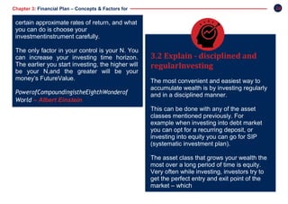 24Chapter 3: Financial Plan – Concepts & Factors for
Success
3.2 Explain - disciplined and
regularInvesting
The most convenient and easiest way to
accumulate wealth is by investing regularly
and in a disciplined manner.
This can be done with any of the asset
classes mentioned previously. For
example when investing into debt market
you can opt for a recurring deposit, or
investing into equity you can go for SIP
(systematic investment plan).
The asset class that grows your wealth the
most over a long period of time is equity.
Very often while investing, investors try to
get the perfect entry and exit point of the
market – which
certain approximate rates of return, and what
you can do is choose your
investmentinstrument carefully.
The only factor in your control is your N. You
can increase your investing time horizon.
The earlier you start investing, the higher will
be your N,and the greater will be your
money’s FutureValue.
PowerofCompoundingistheEighthWonderof
World – Albert Einstein
 