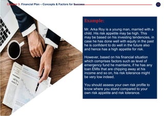 31Chapter 3: Financial Plan – Concepts & Factors for Success
Example:
Mr. Arka Roy is a young man, married with a
child. His risk appetite may be high. This
may be based on his investing tendencies, in
case he has done well with equity in the past
he is confident to do well in the future also
and hence has a high appetite for risk.
However, based on his financial situation
which comprises factors such as level of
emergency fund he maintains, if he has any
loan EMIs that are chipping away at his
income and so on, his risk tolerance might
be very low indeed.
You should assess your own risk profile to
know where you stand compared to your
own risk appetite and risk tolerance.
 