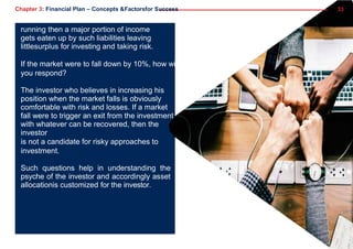 Chapter 3: Financial Plan – Concepts &Factorsfor Success 33
running then a major portion of income
gets eaten up by such liabilities leaving
littlesurplus for investing and taking risk.
If the market were to fall down by 10%, how will
you respond?
The investor who believes in increasing his
position when the market falls is obviously
comfortable with risk and losses. If a market
fall were to trigger an exit from the investment
with whatever can be recovered, then the
investor
is not a candidate for risky approaches to
investment.
Such questions help in understanding the
psyche of the investor and accordingly asset
allocationis customized for the investor.
 