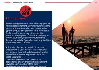 Chapter4:Howtoplanforyourlife-stage 39
4.2.1 Insurance
the first thing you should do is checking your life
insurance requirement. Buy life insurance in the
form of a simple term plan and not any other
type of product. The premium for a term plan is
the lowest; the cover you will get for this
premium isthe highest. This is the best way to
protect your familyin case of your untimely
demise, especially if you also have any liabilities
like a home loan / carloan.
A financial planner can help to do an exact
assessment of your insurance requirements
and suggest the most suitable policy from the
universe of hundreds of policies. Also, for
health insurance
- take a family floater that covers your
dependents. Ensure that you have sufficient
cover for each member of the family,
considering that medical costs can be quite
 
